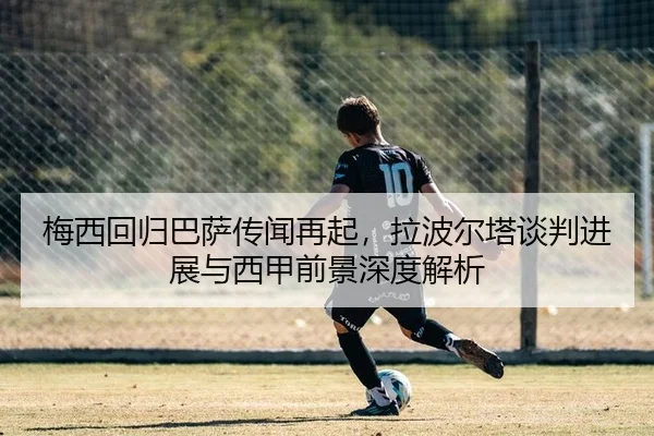 梅西回归巴萨传闻再起，拉波尔塔谈判进展与西甲前景深度解析